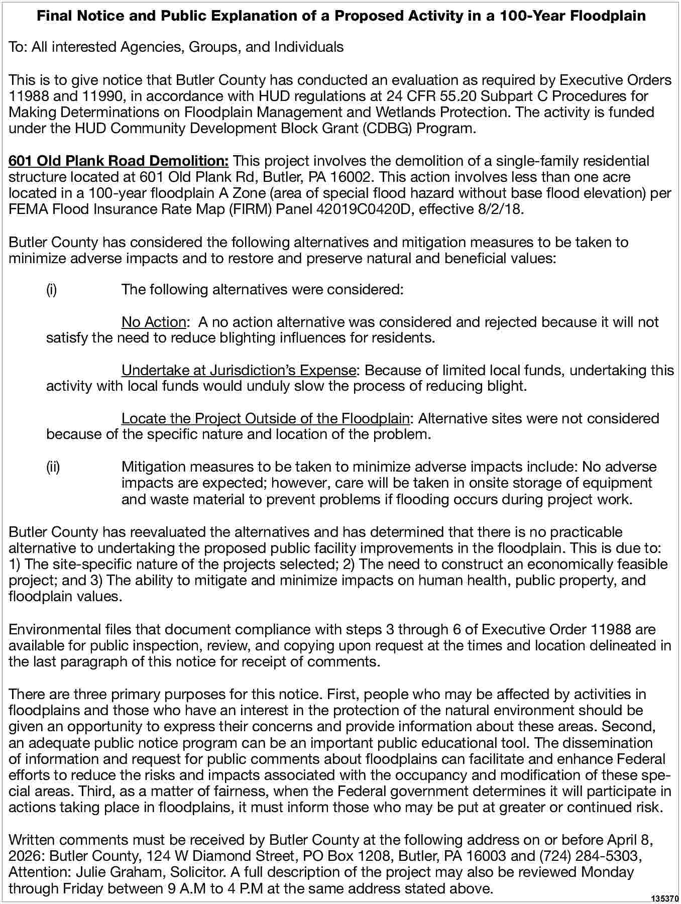 Final Notice and Public Explanation  Final Notice and Public Explanation of a Proposed Activity in a 100-Year Floodplain  To: All interested Agencies, Groups, and Individuals  This is to give notice that Butler County has conducted an evaluation as required by Executive Orders  11988 and 11990, in accordance with HUD regulations at 24 CFR 55.20 Subpart C Procedures for  Making Determinations on Floodplain Management and Wetlands Protection. The activity is funded  under the HUD Community Development Block Grant (CDBG) Program.  601 Old Plank Road Demolition: This project involves the demolition of a single-family residential  structure located at 601 Old Plank Rd, Butler, PA 16002. This action involves less than one acre  located in a 100-year floodplain A Zone (area of special flood hazard without base flood elevation) per  FEMA Flood Insurance Rate Map (FIRM) Panel 42019C0420D, effective 8/2/18.  Butler County has considered the following alternatives and mitigation measures to be taken to  minimize adverse impacts and to restore and preserve natural and beneficial values:  (i)    The following alternatives were considered:    No Action: A no action alternative was considered and rejected because it will not  satisfy the need to reduce blighting influences for residents.  Undertake at Jurisdiction   s Expense: Because of limited local funds, undertaking this  activity with local funds would unduly slow the process of reducing blight.  Locate the Project Outside of the Floodplain: Alternative sites were not considered  because of the specific nature and location of the problem.  (ii)    Mitigation measures to be taken to minimize adverse impacts include: No adverse  impacts are expected; however, care will be taken in onsite storage of equipment  and waste material to prevent problems if flooding occurs during project work.    Butler County has reevaluated the alternatives and has determined that there is no practicable  alternative to undertaking the proposed public facility improvements in the floodplain. This is due to:  1) The site-specific nature of the projects selected; 2) The need to construct an economically feasible  project; and 3) The ability to mitigate and minimize impacts on human health, public property, and  floodplain values.  Environmental files that document compliance with steps 3 through 6 of Executive Order 11988 are  available for public inspection, review, and copying upon request at the times and location delineated in  the last paragraph of this notice for receipt of comments.  There are three primary purposes for this notice. First, people who may be affected by activities in  floodplains and those who have an interest in the protection of the natural environment should be  given an opportunity to express their concerns and provide information about these areas. Second,  an adequate public notice program can be an important public educational tool. The dissemination  of information and request for public comments about floodplains can facilitate and enhance Federal  efforts to reduce the risks and impacts associated with the occupancy and modification of these special areas. Third, as a matter of fairness, when the Federal government determines it will participate in  actions taking place in floodplains, it must inform those who may be put at greater or continued risk.  Written comments must be received by Butler County at the following address on or before April 8,  2026: Butler County, 124 W Diamond Street, PO Box 1208, Butler, PA 16003 and (724) 284-5303,  Attention: Julie Graham, Solicitor. A full description of the project may also be reviewed Monday  through Friday between 9 A.M to 4 P.M at the same address stated above.    135370     