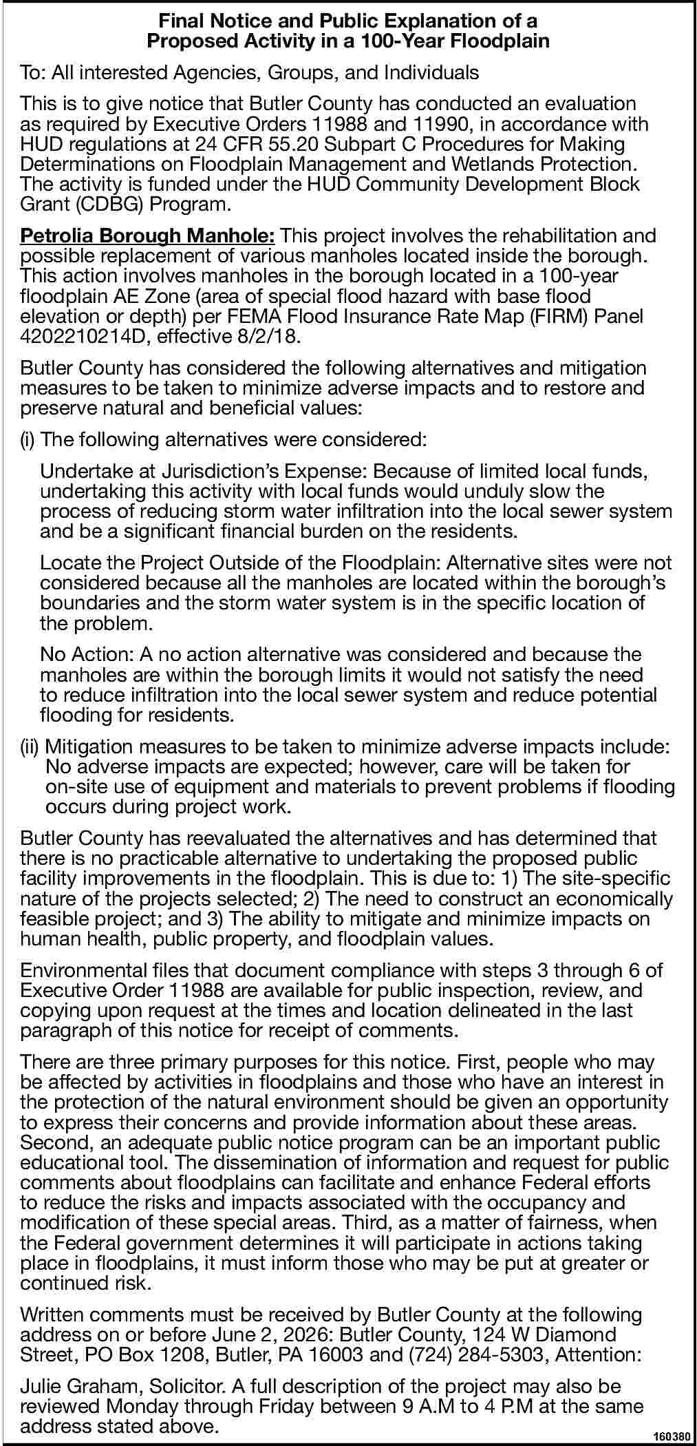 Final Notice and Public Explanation Final Notice and Public Explanation of a Proposed Activity in a 100-Year Floodplain To: All interested Agencies, Groups, and Individuals This is to give notice that Butler County has conducted an evaluation as required by Executive Orders 11988 and 11990, in accordance with HUD regulations at 24 CFR 55.20 Subpart C Procedures for Making Determinations on Floodplain Management and Wetlands Protection. The activity is funded under the HUD Community Development Block Grant (CDBG) Program. Petrolia Borough Manhole: This project involves the rehabilitation and possible replacement of various manholes located inside the borough. This action involves manholes in the borough located in a 100-year floodplain AE Zone (area of special flood hazard with base flood elevation or depth) per FEMA Flood Insurance Rate Map (FIRM) Panel 4202210214D, effective 8/2/18. Butler County has considered the following alternatives and mitigation measures to be taken to minimize adverse impacts and to restore and preserve natural and beneficial values: (i) The following alternatives were considered: Undertake at Jurisdiction s Expense: Because of limited local funds, undertaking this activity with local funds would unduly slow the process of reducing storm water infiltration into the local sewer system and be a significant financial burden on the residents. Locate the Project Outside of the Floodplain: Alternative sites were not considered because all the manholes are located within the borough s boundaries and the storm water system is in the specific location of the problem. No Action: A no action alternative was considered and because the manholes are within the borough limits it would not satisfy the need to reduce infiltration into the local sewer system and reduce potential flooding for residents. (ii) Mitigation measures to be taken to minimize adverse impacts include: No adverse impacts are expected; however, care will be taken for on-site use of equipment and materials to prevent problems if flooding occurs during project work. Butler County has reevaluated the alternatives and has determined that there is no practicable alternative to undertaking the proposed public facility improvements in the floodplain. This is due to: 1) The site-specific nature of the projects selected; 2) The need to construct an economically feasible project; and 3) The ability to mitigate and minimize impacts on human health, public property, and floodplain values. Environmental files that document compliance with steps 3 through 6 of Executive Order 11988 are available for public inspection, review, and copying upon request at the times and location delineated in the last paragraph of this notice for receipt of comments. There are three primary purposes for this notice. First, people who may be affected by activities in floodplains and those who have an interest in the protection of the natural environment should be given an opportunity to express their concerns and provide information about these areas. Second, an adequate public notice program can be an important public educational tool. The dissemination of information and request for public comments about floodplains can facilitate and enhance Federal efforts to reduce the risks and impacts associated with the occupancy and modification of these special areas. Third, as a matter of fairness, when the Federal government determines it will participate in actions taking place in floodplains, it must inform those who may be put at greater or continued risk. Written comments must be received by Butler County at the following address on or before June 2, 2026: Butler County, 124 W Diamond Street, PO Box 1208, Butler, PA 16003 and (724) 284-5303, Attention: Julie Graham, Solicitor. A full description of the project may also be reviewed Monday through Friday between 9 A.M to 4 P.M at the same address stated above. 160380